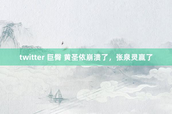 twitter 巨臀 黄圣依崩溃了，张泉灵赢了