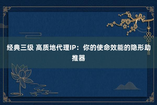 经典三级 高质地代理IP：你的使命效能的隐形助推器