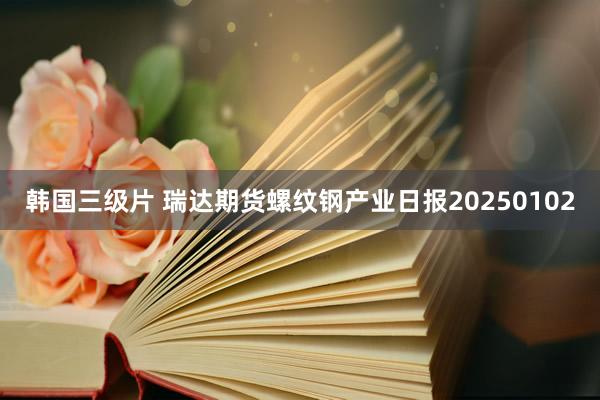 韩国三级片 瑞达期货螺纹钢产业日报20250102