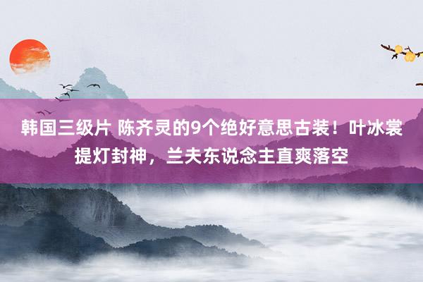 韩国三级片 陈齐灵的9个绝好意思古装！叶冰裳提灯封神，兰夫东说念主直爽落空
