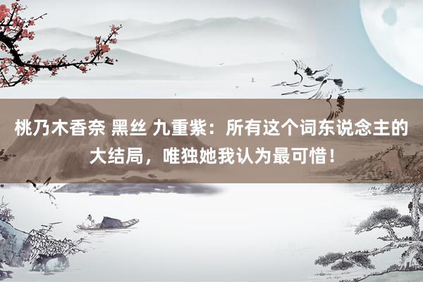 桃乃木香奈 黑丝 九重紫：所有这个词东说念主的大结局，唯独她我认为最可惜！