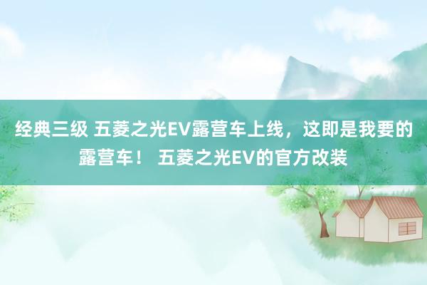 经典三级 五菱之光EV露营车上线，这即是我要的露营车！ 五菱之光EV的官方改装