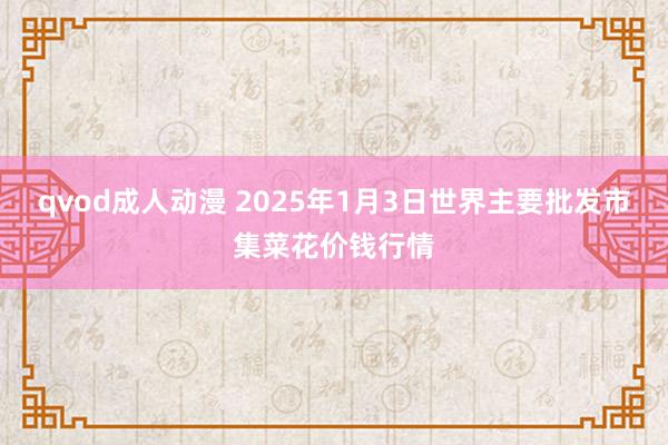 qvod成人动漫 2025年1月3日世界主要批发市集菜花价钱行情