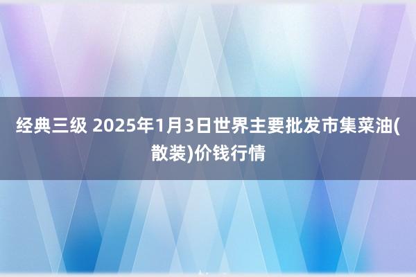 经典三级 2025年1月3日世界主要批发市集菜油(散装)价钱行情