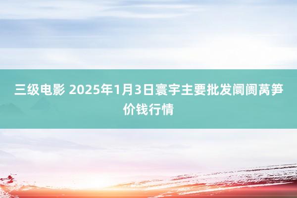 三级电影 2025年1月3日寰宇主要批发阛阓莴笋价钱行情