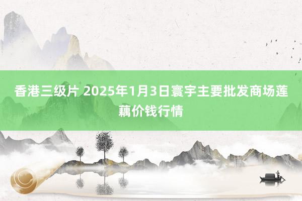 香港三级片 2025年1月3日寰宇主要批发商场莲藕价钱行情