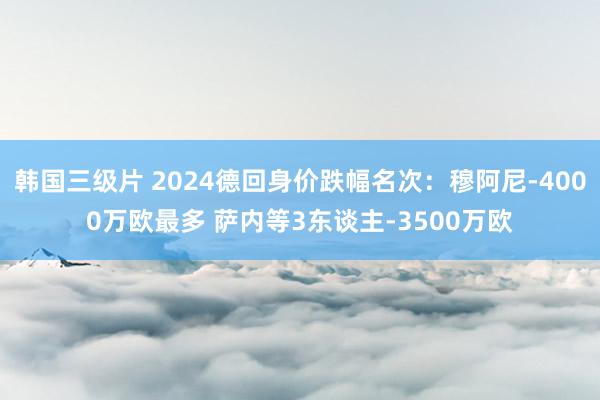韩国三级片 2024德回身价跌幅名次：穆阿尼-4000万欧最多 萨内等3东谈主-3500万欧