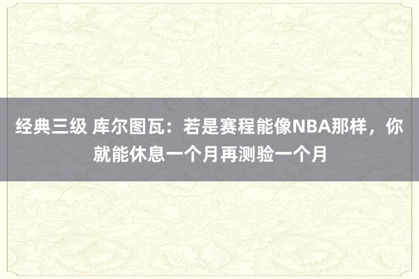 经典三级 库尔图瓦：若是赛程能像NBA那样，你就能休息一个月再测验一个月
