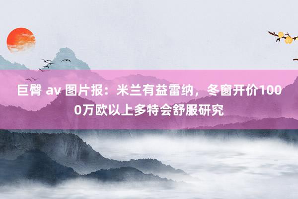 巨臀 av 图片报：米兰有益雷纳，冬窗开价1000万欧以上多特会舒服研究