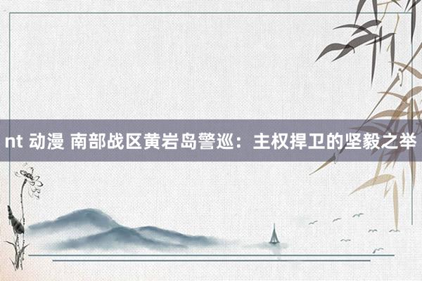 nt 动漫 南部战区黄岩岛警巡：主权捍卫的坚毅之举
