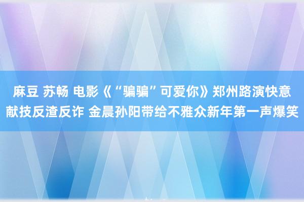 麻豆 苏畅 电影《“骗骗”可爱你》郑州路演快意献技反渣反诈 金晨孙阳带给不雅众新年第一声爆笑