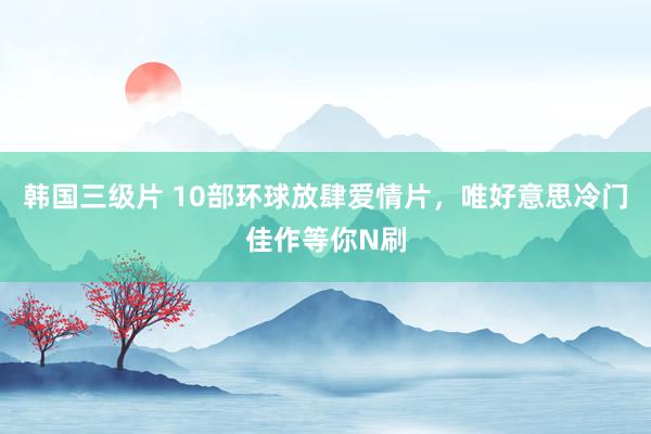 韩国三级片 10部环球放肆爱情片，唯好意思冷门佳作等你N刷