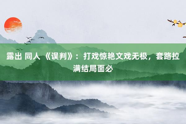 露出 同人 《误判》：打戏惊艳文戏无极，套路拉满结局面必