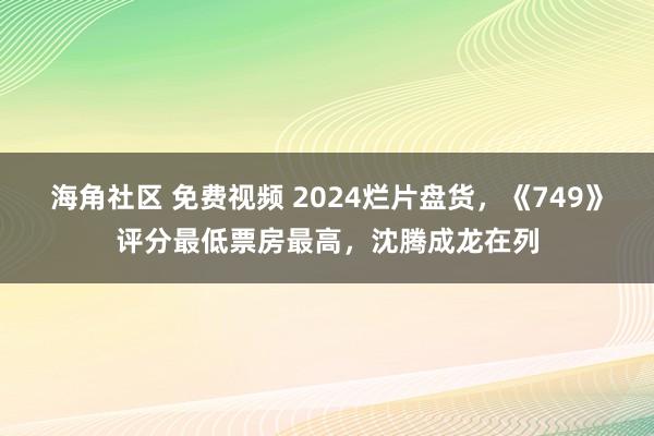 海角社区 免费视频 2024烂片盘货，《749》评分最低票房最高，沈腾成龙在列