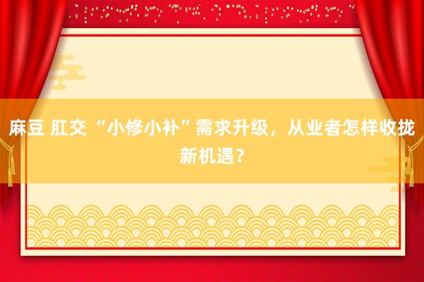 麻豆 肛交 “小修小补”需求升级，从业者怎样收拢新机遇？