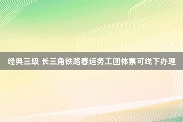经典三级 长三角铁路春运务工团体票可线下办理