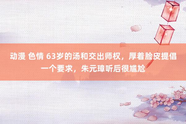 动漫 色情 63岁的汤和交出师权，厚着脸皮提倡一个要求，朱元璋听后很尴尬
