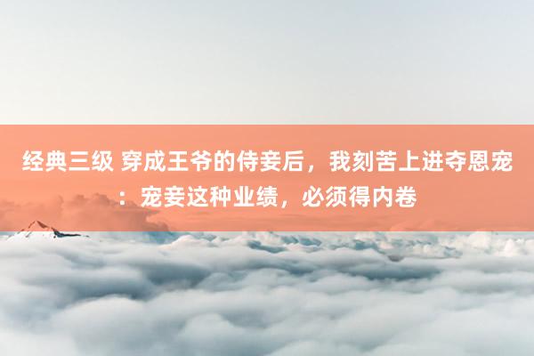 经典三级 穿成王爷的侍妾后，我刻苦上进夺恩宠：宠妾这种业绩，必须得内卷