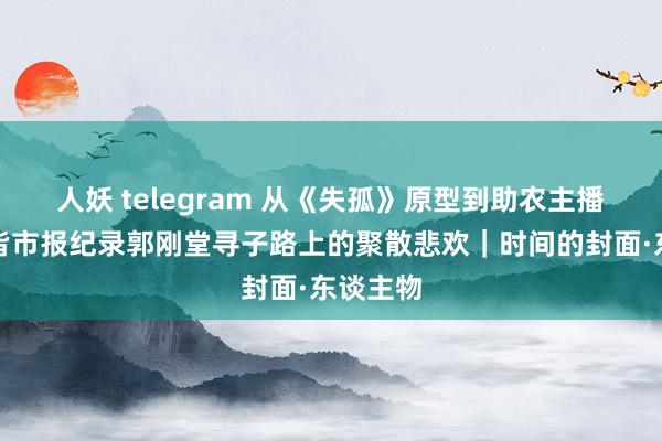 人妖 telegram 从《失孤》原型到助农主播，华西皆市报纪录郭刚堂寻子路上的聚散悲欢｜时间的封面·东谈主物