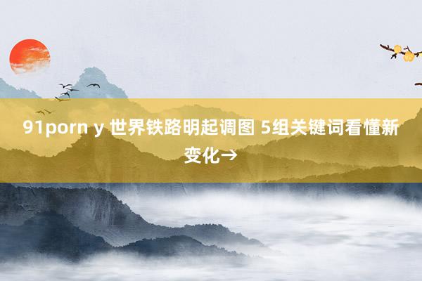 91porn y 世界铁路明起调图 5组关键词看懂新变化→