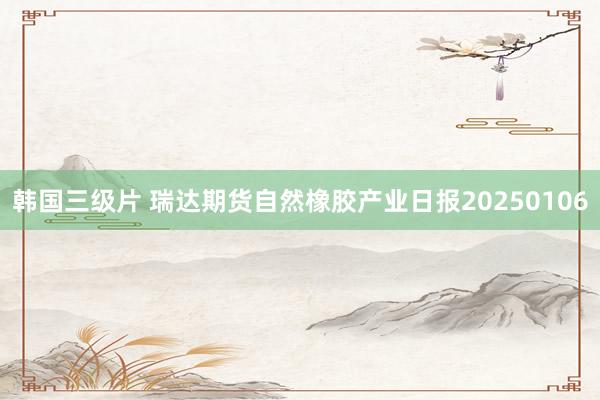 韩国三级片 瑞达期货自然橡胶产业日报20250106