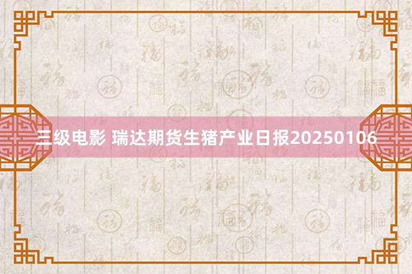 三级电影 瑞达期货生猪产业日报20250106