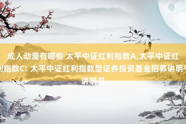 成人动漫有哪些 太平中证红利指数A,太平中证红利指数C: 太平中证红利指数型证券投资基金招募讲明书