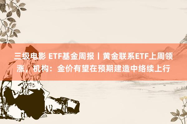 三级电影 ETF基金周报丨黄金联系ETF上周领涨，机构：金价有望在预期建造中络续上行
