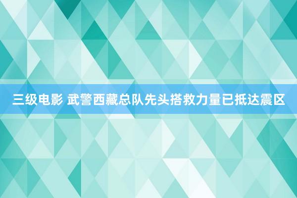 三级电影 武警西藏总队先头搭救力量已抵达震区