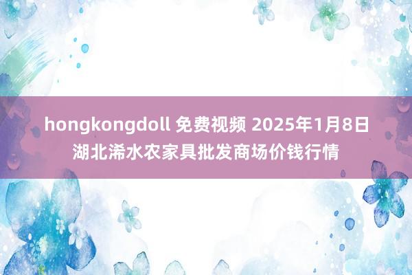 hongkongdoll 免费视频 2025年1月8日湖北浠水农家具批发商场价钱行情