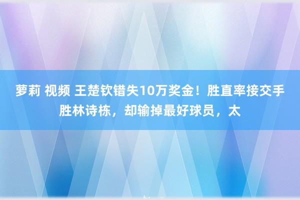 萝莉 视频 王楚钦错失10万奖金！胜直率接交手胜林诗栋，却输掉最好球员，太