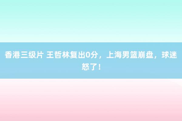 香港三级片 王哲林复出0分，上海男篮崩盘，球迷怒了！