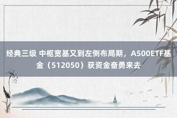 经典三级 中枢宽基又到左侧布局期，A500ETF基金（512050）获资金奋勇来去