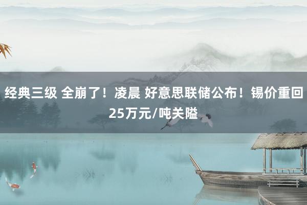 经典三级 全崩了！凌晨 好意思联储公布！锡价重回25万元/吨关隘