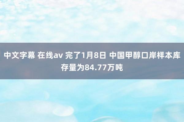 中文字幕 在线av 完了1月8日 中国甲醇口岸样本库存量为84.77万吨