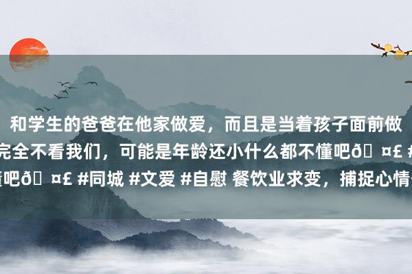 和学生的爸爸在他家做爱，而且是当着孩子面前做爱，太刺激了，孩子完全不看我们，可能是年龄还小什么都不懂吧🤣 #同城 #文爱 #自慰 餐饮业求变，捕捉心情价值荫藏密码