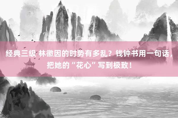 经典三级 林徽因的时势有多乱？钱钟书用一句话，把她的“花心”写到极致！
