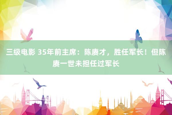 三级电影 35年前主席：陈赓才，胜任军长！但陈赓一世未担任过军长