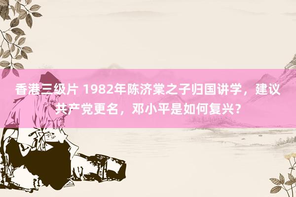 香港三级片 1982年陈济棠之子归国讲学，建议共产党更名，邓小平是如何复兴？