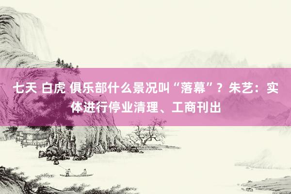 七天 白虎 俱乐部什么景况叫“落幕”？朱艺：实体进行停业清理、工商刊出