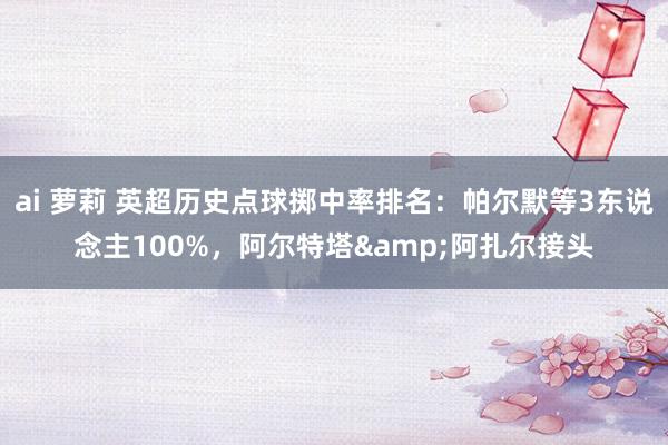 ai 萝莉 英超历史点球掷中率排名：帕尔默等3东说念主100%，阿尔特塔&阿扎尔接头