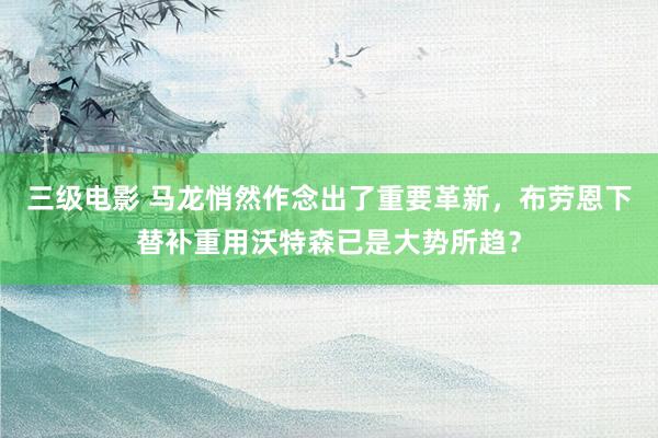 三级电影 马龙悄然作念出了重要革新，布劳恩下替补重用沃特森已是大势所趋？
