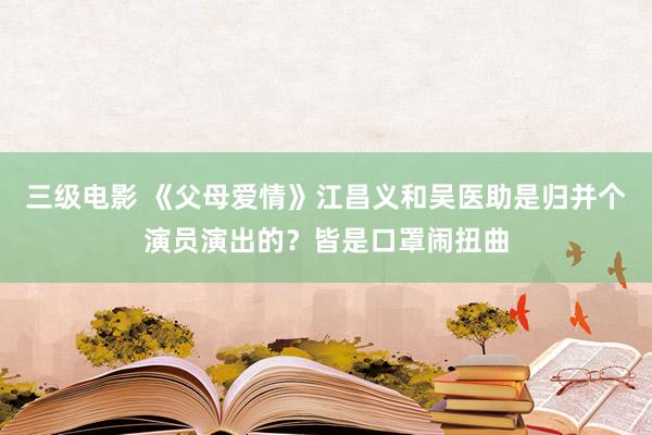 三级电影 《父母爱情》江昌义和吴医助是归并个演员演出的？皆是口罩闹扭曲