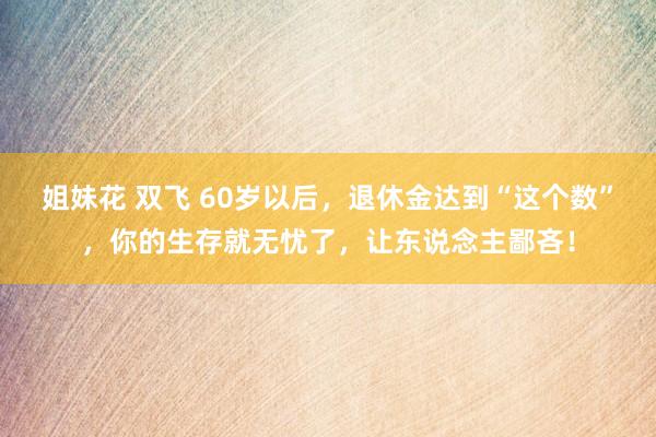 姐妹花 双飞 60岁以后，退休金达到“这个数”，你的生存就无忧了，让东说念主鄙吝！