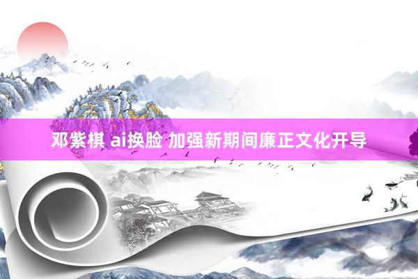 邓紫棋 ai换脸 加强新期间廉正文化开导