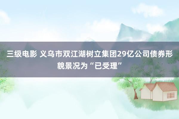 三级电影 义乌市双江湖树立集团29亿公司债券形貌景况为“已受理”