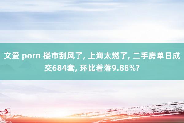 文爱 porn 楼市刮风了， 上海太燃了， 二手房单日成交684套， 环比着落9.88%?