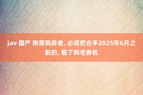 jav 国产 刚需购房者， 必须把合手2025年6月之前的， 临了购宅券机