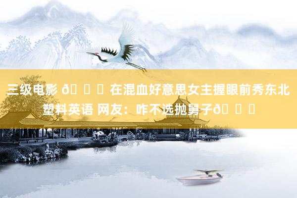 三级电影 🐋在混血好意思女主握眼前秀东北塑料英语 网友：咋不选抛舅子😂