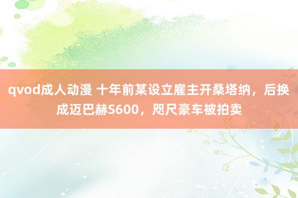 qvod成人动漫 十年前某设立雇主开桑塔纳，后换成迈巴赫S600，咫尺豪车被拍卖